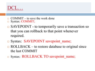 DCL…
 COMMIT – to save the work done
 Syntax: COMMIT;
 SAVEPOINT - to temporarily save a transaction so
that you can rollback to that point whenever
required.
 Syntax: SAVEPOINT savepoint_name;
 ROLLBACK – to restore database to original since
the last COMMIT
 Syntax: ROLLBACK TO savepoint_name;
 