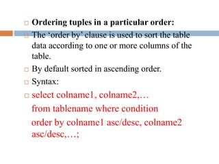  Ordering tuples in a particular order:
 The ‘order by’ clause is used to sort the table
data according to one or more columns of the
table.
 By default sorted in ascending order.
 Syntax:
 select colname1, colname2,…
from tablename where condition
order by colname1 asc/desc, colname2
asc/desc,…;
 