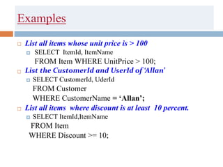 Examples
 List all items whose unit price is > 100
 SELECT ItemId, ItemName
FROM Item WHERE UnitPrice > 100;
 List the CustomerId and UserId of ‘Allan’
 SELECT CustomerId, UderId
FROM Customer
WHERE CustomerName = ‘Allan’;
 List all items where discount is at least 10 percent.
 SELECT ItemId,ItemName
FROM Item
WHERE Discount >= 10;
 