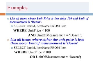Examples
 List all items where Unit Price is less than 100 and Unit of
measurement is ‘Dozen’.
 SELECT ItemId, ItemName FROM Item
WHERE UnitPrice < 100
AND UnitOfMeasurement = ‘Dozen’;
 List all items where either the unit price is less
than 100 or Unit of measurement is ‘Dozen’
 SELECT ItemId, ItemName FROM Item
WHERE UnitPrice < 100
OR UnitOfMeasurement = ‘Dozen’;
 