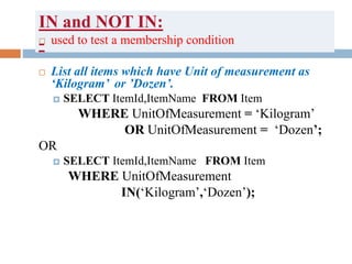 IN and NOT IN:
- used to test a membership condition
 List all items which have Unit of measurement as
‘Kilogram’ or ’Dozen’.
 SELECT ItemId,ItemName FROM Item
WHERE UnitOfMeasurement = ‘Kilogram’
OR UnitOfMeasurement = ‘Dozen’;
OR
 SELECT ItemId,ItemName FROM Item
WHERE UnitOfMeasurement
IN(‘Kilogram’,‘Dozen’);
 