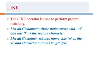 LIKE
 The LIKE operator is used to perform pattern
matching.
 List all Customers whose name starts with ‘A’
and has ‘l’ as the second character
 List all Customer whoses name has ‘a’ as the
second character and has length five.
 