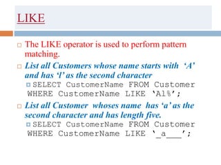 LIKE
 The LIKE operator is used to perform pattern
matching.
 List all Customers whose name starts with ‘A’
and has ‘l’ as the second character
 SELECT CustomerName FROM Customer
WHERE CustomerName LIKE ‘Al%’;
 List all Customer whoses name has ‘a’ as the
second character and has length five.
 SELECT CustomerName FROM Customer
WHERE CustomerName LIKE ‘_a___’;
 