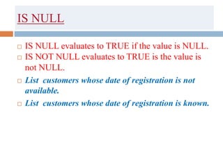IS NULL
 IS NULL evaluates to TRUE if the value is NULL.
 IS NOT NULL evaluates to TRUE is the value is
not NULL.
 List customers whose date of registration is not
available.
 List customers whose date of registration is known.
 