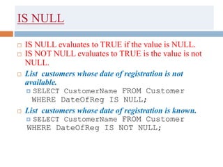 IS NULL
 IS NULL evaluates to TRUE if the value is NULL.
 IS NOT NULL evaluates to TRUE is the value is not
NULL.
 List customers whose date of registration is not
available.
 SELECT CustomerName FROM Customer
WHERE DateOfReg IS NULL;
 List customers whose date of registration is known.
 SELECT CustomerName FROM Customer
WHERE DateOfReg IS NOT NULL;
 