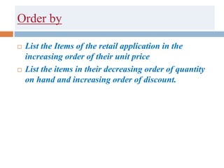 Order by
 List the Items of the retail application in the
increasing order of their unit price
 List the items in their decreasing order of quantity
on hand and increasing order of discount.
 