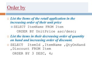 Order by
 List the Items of the retail application in the
increasing order of their unit price
 SELECT ItemName FROM Item
ORDER BY UnitPrice asc/desc;
 List the items in their decreasing order of quantity
on hand and increasing order of discount.
 SELECT ItemId ,ItemName ,QtyOnHand
,Discount FROM Item
ORDER BY 3 DESC, 4;
 