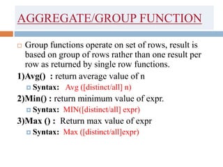 AGGREGATE/GROUP FUNCTION
 Group functions operate on set of rows, result is
based on group of rows rather than one result per
row as returned by single row functions.
1)Avg() : return average value of n
 Syntax: Avg ([distinct/all] n)
2)Min() : return minimum value of expr.
 Syntax: MIN([distinct/all] expr)
3)Max () : Return max value of expr
 Syntax: Max ([distinct/all]expr)
 