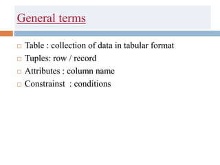 General terms
 Table : collection of data in tabular format
 Tuples: row / record
 Attributes : column name
 Constrainst : conditions
 
