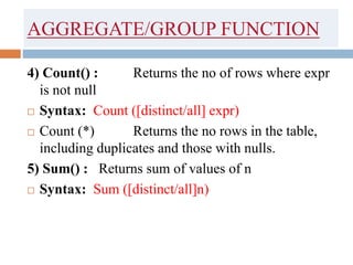 AGGREGATE/GROUP FUNCTION
4) Count() : Returns the no of rows where expr
is not null
 Syntax: Count ([distinct/all] expr)
 Count (*) Returns the no rows in the table,
including duplicates and those with nulls.
5) Sum() : Returns sum of values of n
 Syntax: Sum ([distinct/all]n)
 
