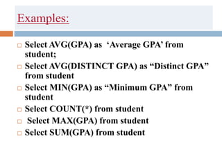 Examples:
 Select AVG(GPA) as ‘Average GPA’ from
student;
 Select AVG(DISTINCT GPA) as “Distinct GPA”
from student
 Select MIN(GPA) as “Minimum GPA” from
student
 Select COUNT(*) from student
 Select MAX(GPA) from student
 Select SUM(GPA) from student
 