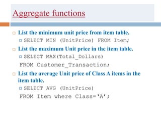 Aggregate functions
 List the minimum unit price from item table.
 SELECT MIN (UnitPrice) FROM Item;
 List the maximum Unit price in the item table.
 SELECT MAX(Total_Dollars)
FROM Customer_Transaction;
 List the average Unit price of Class A items in the
item table.
 SELECT AVG (UnitPrice)
FROM Item where Class=‘A’;
 