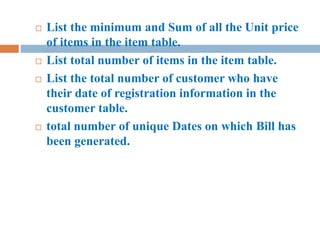  List the minimum and Sum of all the Unit price
of items in the item table.
 List total number of items in the item table.
 List the total number of customer who have
their date of registration information in the
customer table.
 total number of unique Dates on which Bill has
been generated.
 