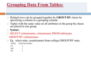 Grouping Data From Tables:
 Related rows can be grouped together by GROUP BY clause by
specifying a column as a grouping column.
 Tuples with the same value on all attributes in the group by clause
are placed in one group.
 Syntax:
 SELECT columnname, columnname FROM tablename
GROUP BY columnname;
 Eg. select state, count(cname) from college GROUP BY state;
STATE COUNT(CNAME)
CA 2
MA 1
NY 1
 