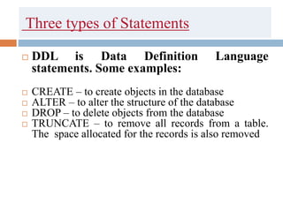 Three types of Statements
 DDL is Data Definition Language
statements. Some examples:
 CREATE – to create objects in the database
 ALTER – to alter the structure of the database
 DROP – to delete objects from the database
 TRUNCATE – to remove all records from a table.
The space allocated for the records is also removed
 