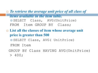  To retrieve the average unit price of all class of
items available in the item table.
 SELECT Class, AVG(UnitPrice)
FROM Item GROUP BY Class;
 List all the classes of item whose average unit
price is greater than 500
 SELECT Class, AVG( UnitPrice)
FROM Item
GROUP BY Class HAVING AVG(UnitPrice)
> 400;
 