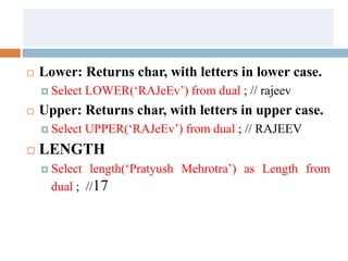  Lower: Returns char, with letters in lower case.
 Select LOWER(‘RAJeEv’) from dual ; // rajeev
 Upper: Returns char, with letters in upper case.
 Select UPPER(‘RAJeEv’) from dual ; // RAJEEV
 LENGTH
 Select length(‘Pratyush Mehrotra’) as Length from
dual ; //17
 