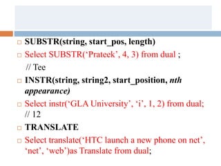  SUBSTR(string, start_pos, length)
 Select SUBSTR(‘Prateek’, 4, 3) from dual ;
// Tee
 INSTR(string, string2, start_position, nth
appearance)
 Select instr(‘GLA University’, ‘i’, 1, 2) from dual;
// 12
 TRANSLATE
 Select translate(‘HTC launch a new phone on net’,
‘net’, ‘web’)as Translate from dual;
 