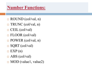 Number Functions:
 ROUND (col/val, n)
 TRUNC (col/val, n)
 CEIL (col/val)
 FLOOR (col/val)
 POWER (col/val, n)
 SQRT (col/val)
 EXP (n)
 ABS (col/val)
 MOD (value1, value2)
 