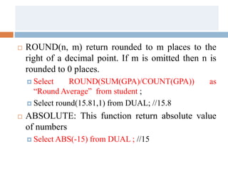  ROUND(n, m) return rounded to m places to the
right of a decimal point. If m is omitted then n is
rounded to 0 places.
 Select ROUND(SUM(GPA)/COUNT(GPA)) as
“Round Average” from student ;
 Select round(15.81,1) from DUAL; //15.8
 ABSOLUTE: This function return absolute value
of numbers
 Select ABS(-15) from DUAL ; //15
 