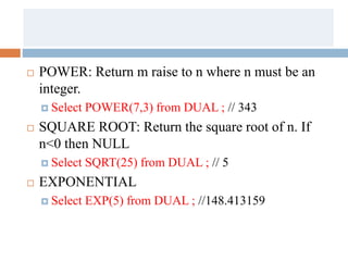  POWER: Return m raise to n where n must be an
integer.
 Select POWER(7,3) from DUAL ; // 343
 SQUARE ROOT: Return the square root of n. If
n<0 then NULL
 Select SQRT(25) from DUAL ; // 5
 EXPONENTIAL
 Select EXP(5) from DUAL ; //148.413159
 