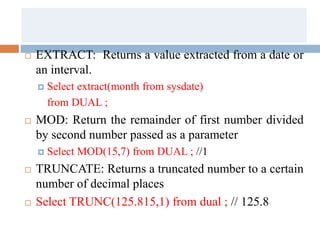  EXTRACT: Returns a value extracted from a date or
an interval.
 Select extract(month from sysdate)
from DUAL ;
 MOD: Return the remainder of first number divided
by second number passed as a parameter
 Select MOD(15,7) from DUAL ; //1
 TRUNCATE: Returns a truncated number to a certain
number of decimal places
 Select TRUNC(125.815,1) from dual ; // 125.8
 