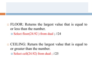  FLOOR: Returns the largest value that is equal to
or less than the number.
 Select floor(24.92 ) from dual ; //24
 CEILING: Return the largest value that is equal to
or greater than the number.
 Select ceil(24.92) from dual ; //25
 