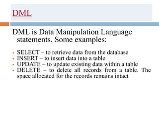 DML
DML is Data Manipulation Language
statements. Some examples:
 SELECT – to retrieve data from the database
 INSERT – to insert data into a table
 UPDATE – to update existing data within a table
 DELETE – to delete all records from a table. The
space allocated for the records remains intact
 
