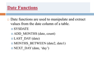 Date Functions
 Date functions are used to manipulate and extract
values from the date column of a table.
 SYSDATE
 ADD_MONTHS (date, count)
 LAST_DAY (date)
 MONTHS_BETWEEN (date2, date1)
 NEXT_DAY (date, ‘day’)
 