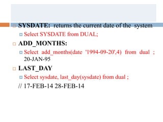  SYSDATE: returns the current date of the system
 Select SYSDATE from DUAL;
 ADD_MONTHS:
 Select add_months(date '1994-09-20',4) from dual ;
20-JAN-95
 LAST_DAY
 Select sysdate, last_day(sysdate) from dual ;
// 17-FEB-14 28-FEB-14
 