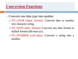 Conversion Functions
 Converts one data type into another.
 TO_CHAR (input, format): Converts date or number
into character string.
 TO_DATE (date, format): Converts any date format to
default format (dd-mon-yy).
 TO_NUMBER (col/value): Converts a string into a
number.
 