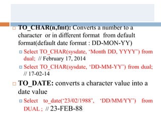  TO_CHAR(n,fmt): Converts a number to a
character or in different format from default
format(default date format : DD-MON-YY)
 Select TO_CHAR(sysdate, ‘Month DD, YYYY’) from
dual; // February 17, 2014
 Select TO_CHAR(sysdate, ‘DD-MM-YY’) from dual;
// 17-02-14
 TO_DATE: converts a character value into a
date value
 Select to_date(‘23/02/1988’, ‘DD/MM/YY’) from
DUAL ; // 23-FEB-88
 