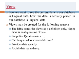 View
 how we want to see the current data in our database
is Logical data. how this data is actually placed in
our database is Physical data.
 Views may be created for the following reasons:
 The DBA stores the views as a definition only. Hence
there is no duplication of data.
 Simplifies Questionnaires.
 Can be queried as a base table itself.
 Provides data security.
 Avoids data redundancy.
 