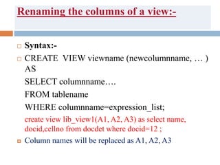 Renaming the columns of a view:-
 Syntax:-
 CREATE VIEW viewname (newcolumnname, … )
AS
SELECT columnname….
FROM tablename
WHERE columnname=expression_list;
create view lib_view1(A1, A2, A3) as select name,
docid,cellno from docdet where docid=12 ;
 Column names will be replaced as A1, A2, A3
 