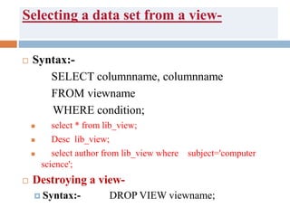 Selecting a data set from a view-
 Syntax:-
SELECT columnname, columnname
FROM viewname
WHERE condition;
 select * from lib_view;
 Desc lib_view;
 select author from lib_view where subject='computer
science';
 Destroying a view-
 Syntax:- DROP VIEW viewname;
 