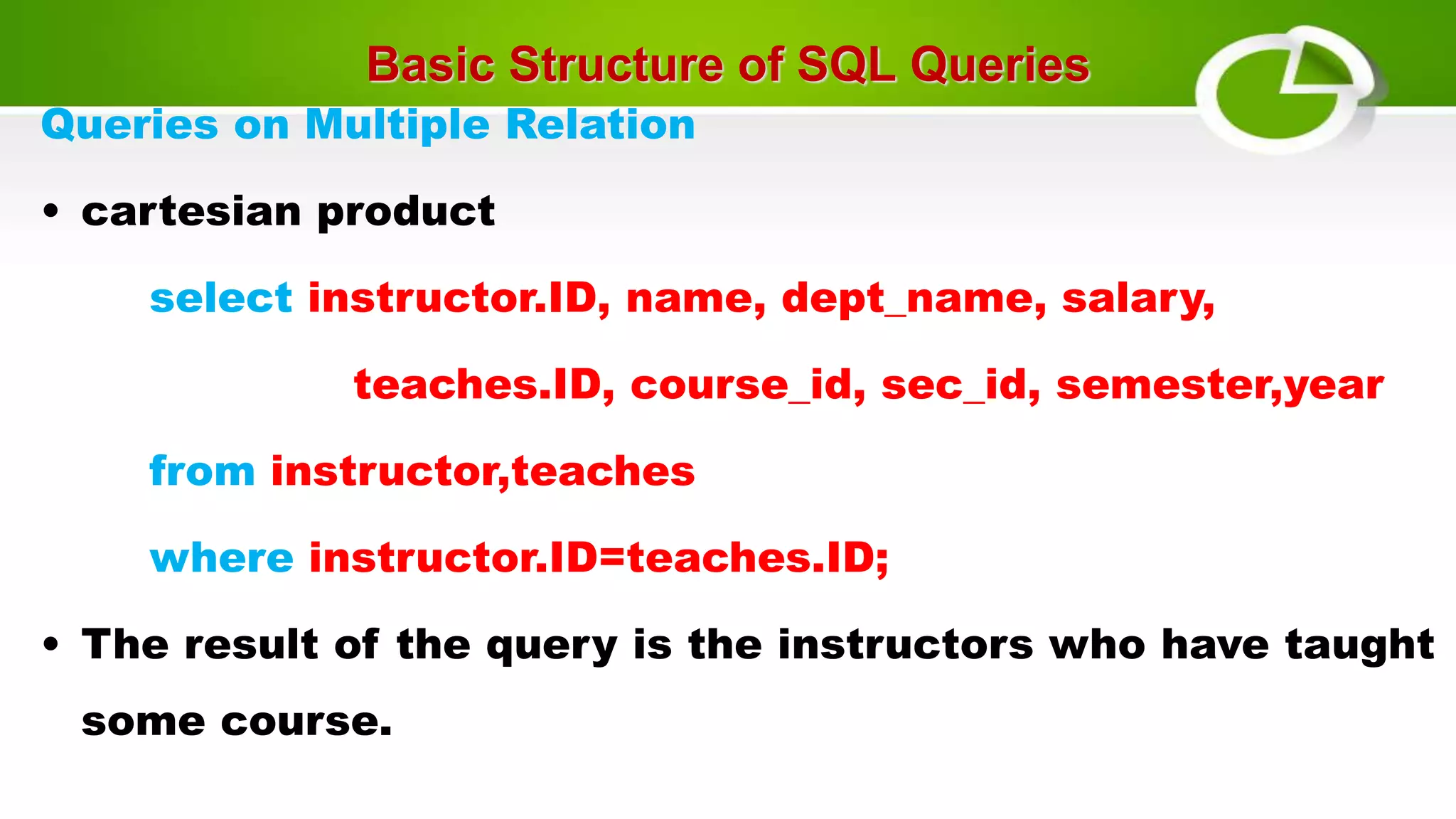 Basic Structure of SQL Queries
Queries on Multiple Relation
• cartesian product
select instructor.ID, name, dept_name, salary,
teaches.ID, course_id, sec_id, semester,year
from instructor,teaches
where instructor.ID=teaches.ID;
• The result of the query is the instructors who have taught
some course.
 