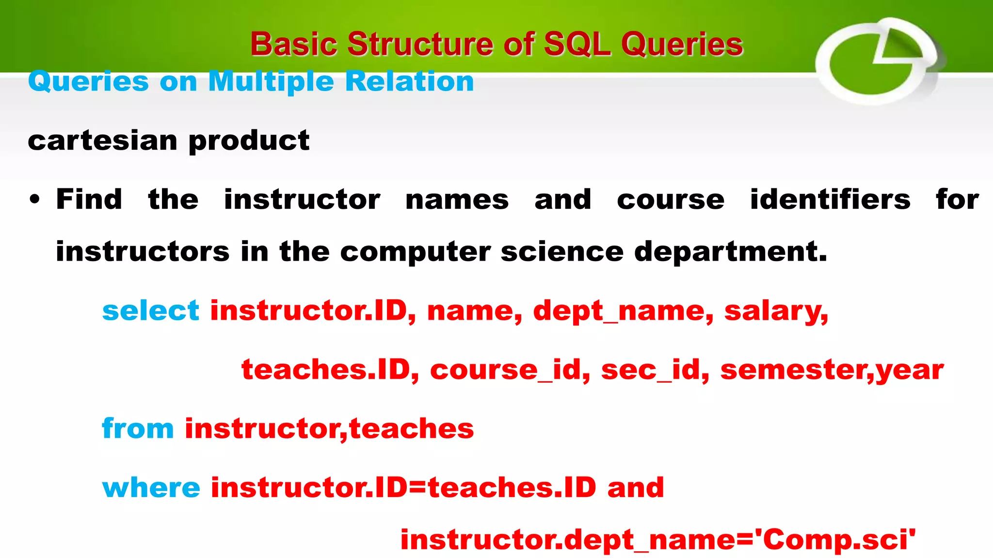 Basic Structure of SQL Queries
Queries on Multiple Relation
cartesian product
• Find the instructor names and course identifiers for
instructors in the computer science department.
select instructor.ID, name, dept_name, salary,
teaches.ID, course_id, sec_id, semester,year
from instructor,teaches
where instructor.ID=teaches.ID and
instructor.dept_name='Comp.sci'
 