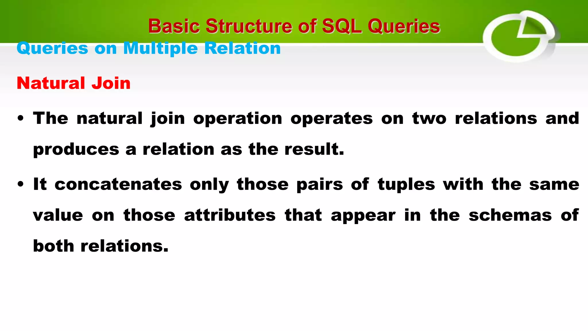 Basic Structure of SQL Queries
Queries on Multiple Relation
Natural Join
• The natural join operation operates on two relations and
produces a relation as the result.
• It concatenates only those pairs of tuples with the same
value on those attributes that appear in the schemas of
both relations.
 