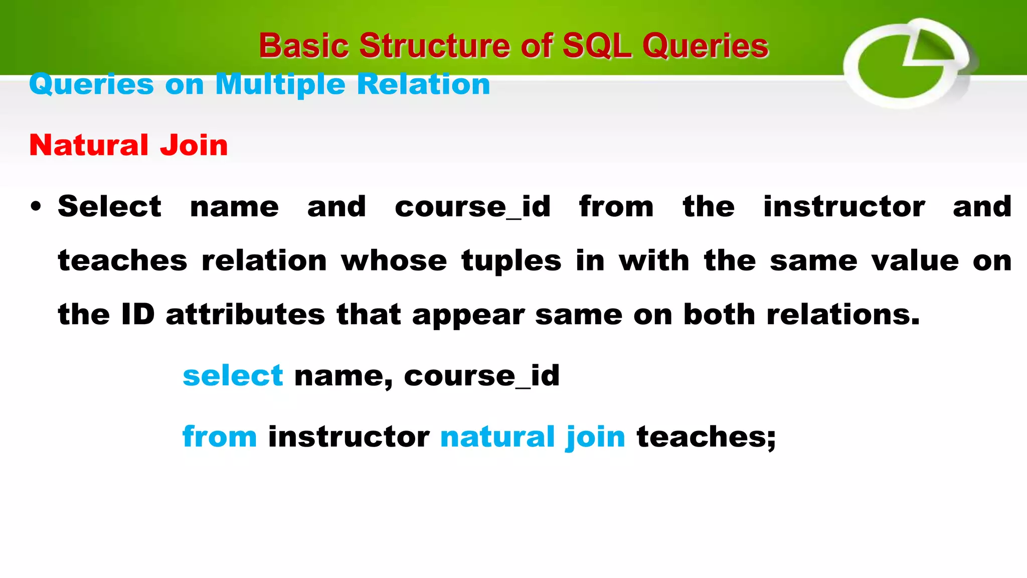 Basic Structure of SQL Queries
Queries on Multiple Relation
Natural Join
• Select name and course_id from the instructor and
teaches relation whose tuples in with the same value on
the ID attributes that appear same on both relations.
select name, course_id
from instructor natural join teaches;
 