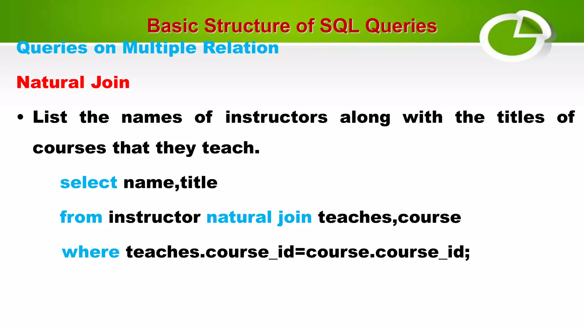 Basic Structure of SQL Queries
Queries on Multiple Relation
Natural Join
• List the names of instructors along with the titles of
courses that they teach.
select name,title
from instructor natural join teaches,course
where teaches.course_id=course.course_id;
 