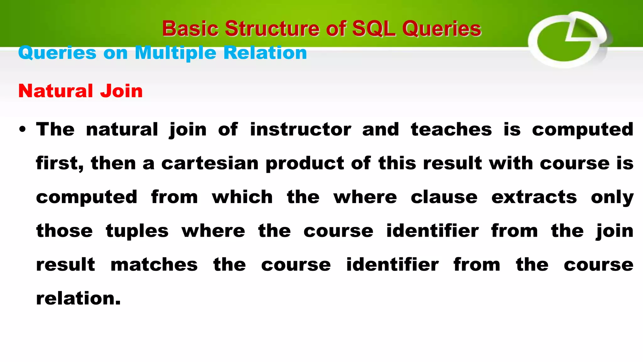 Basic Structure of SQL Queries
Queries on Multiple Relation
Natural Join
• The natural join of instructor and teaches is computed
first, then a cartesian product of this result with course is
computed from which the where clause extracts only
those tuples where the course identifier from the join
result matches the course identifier from the course
relation.
 