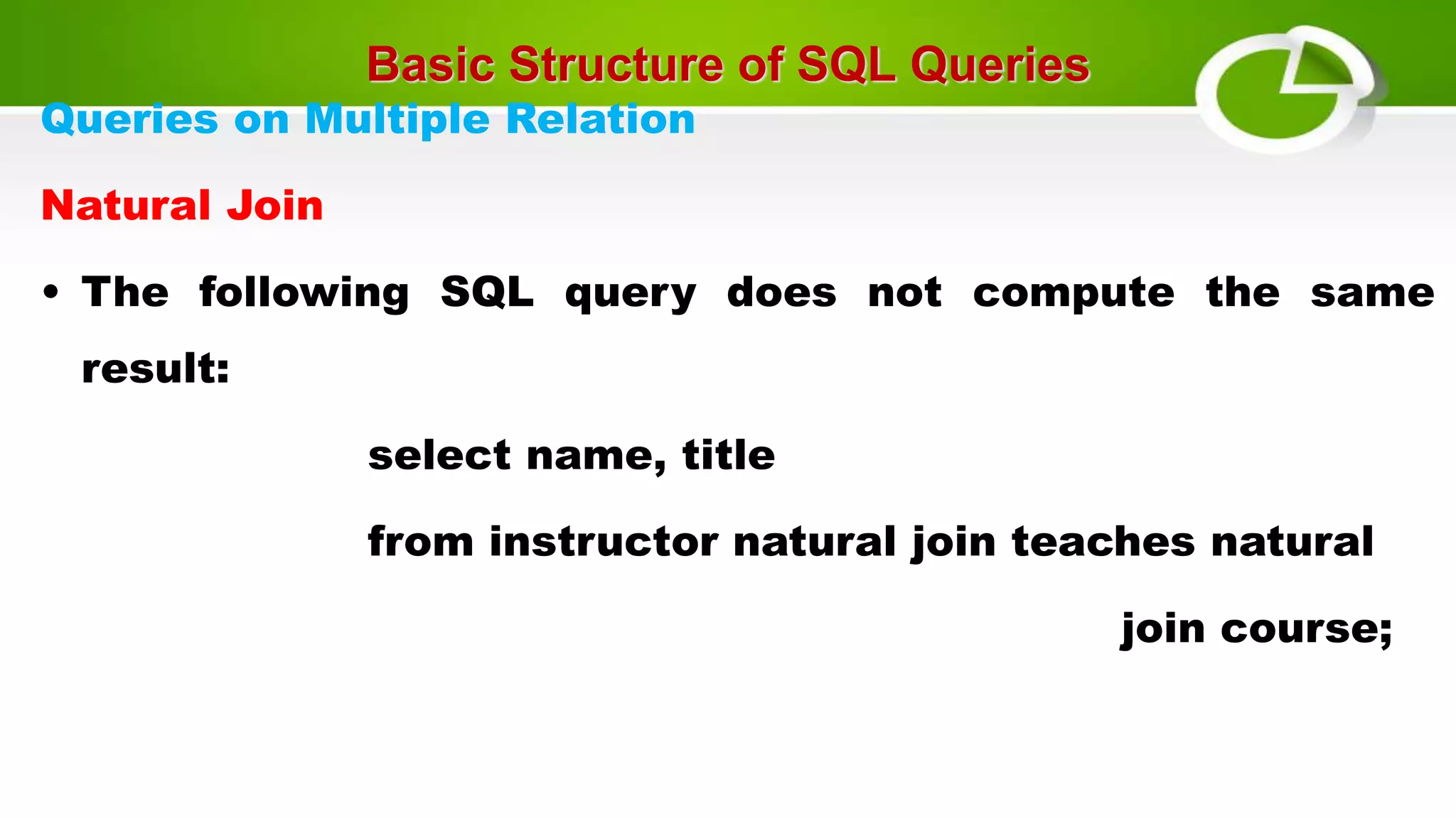 Basic Structure of SQL Queries
Queries on Multiple Relation
Natural Join
• The following SQL query does not compute the same
result:
select name, title
from instructor natural join teaches natural
join course;
 