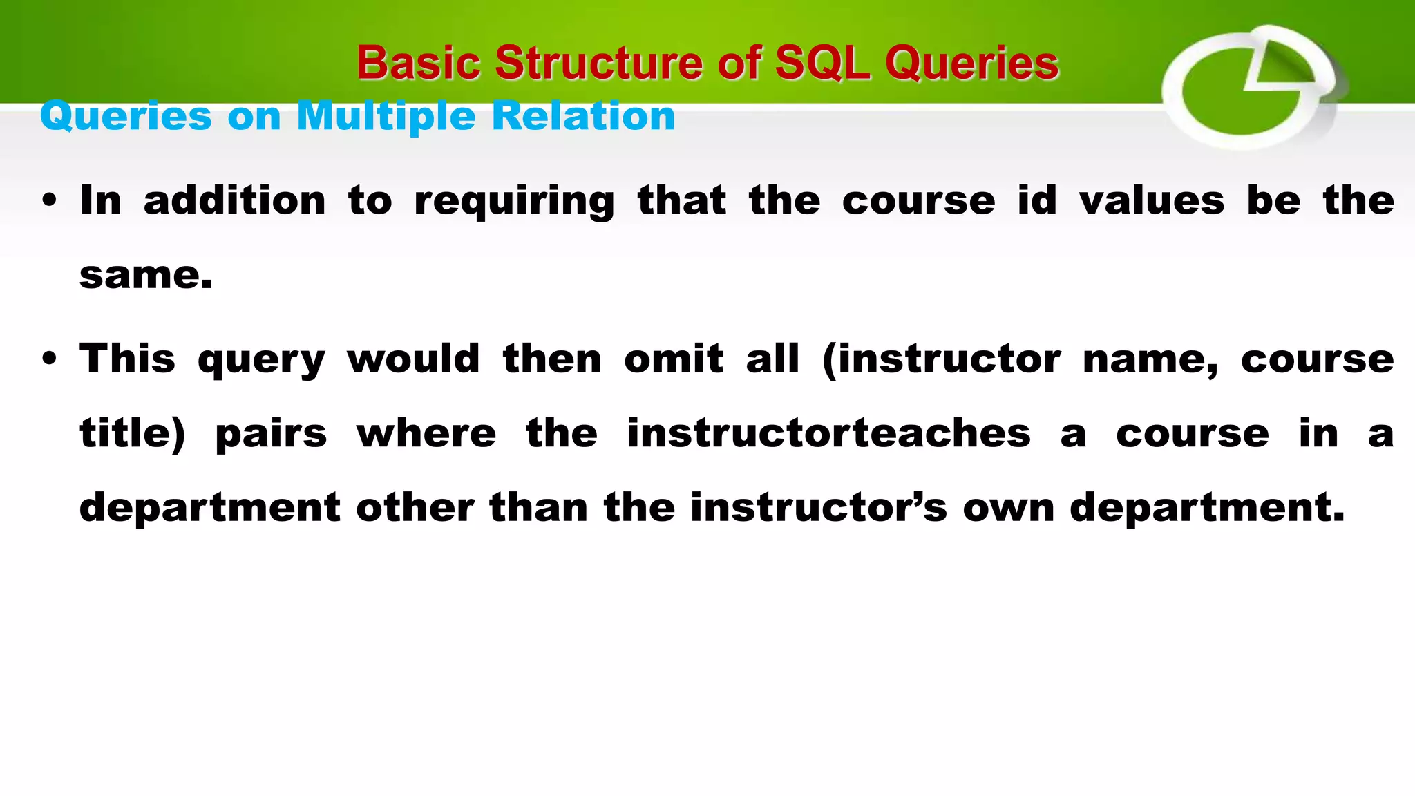 Basic Structure of SQL Queries
Queries on Multiple Relation
• In addition to requiring that the course id values be the
same.
• This query would then omit all (instructor name, course
title) pairs where the instructorteaches a course in a
department other than the instructor’s own department.
 