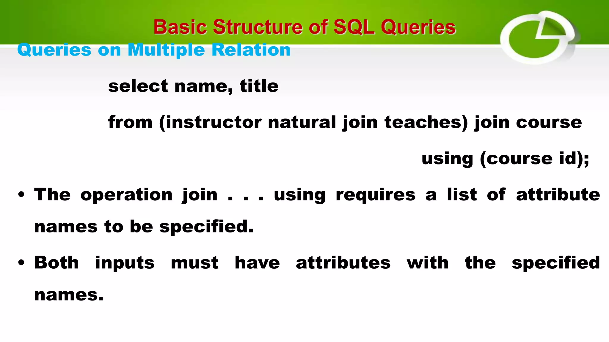 Basic Structure of SQL Queries
Queries on Multiple Relation
select name, title
from (instructor natural join teaches) join course
using (course id);
• The operation join . . . using requires a list of attribute
names to be specified.
• Both inputs must have attributes with the specified
names.
 