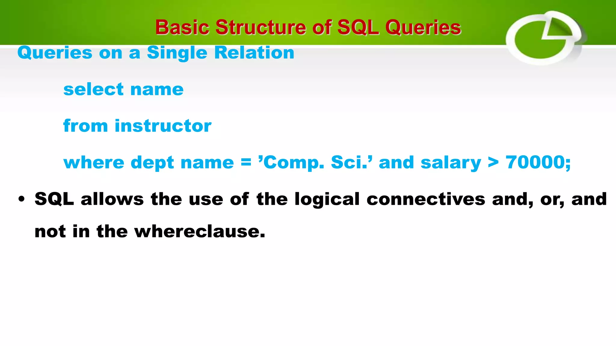 Basic Structure of SQL Queries
Queries on a Single Relation
select name
from instructor
where dept name = ’Comp. Sci.’ and salary > 70000;
• SQL allows the use of the logical connectives and, or, and
not in the whereclause.
 