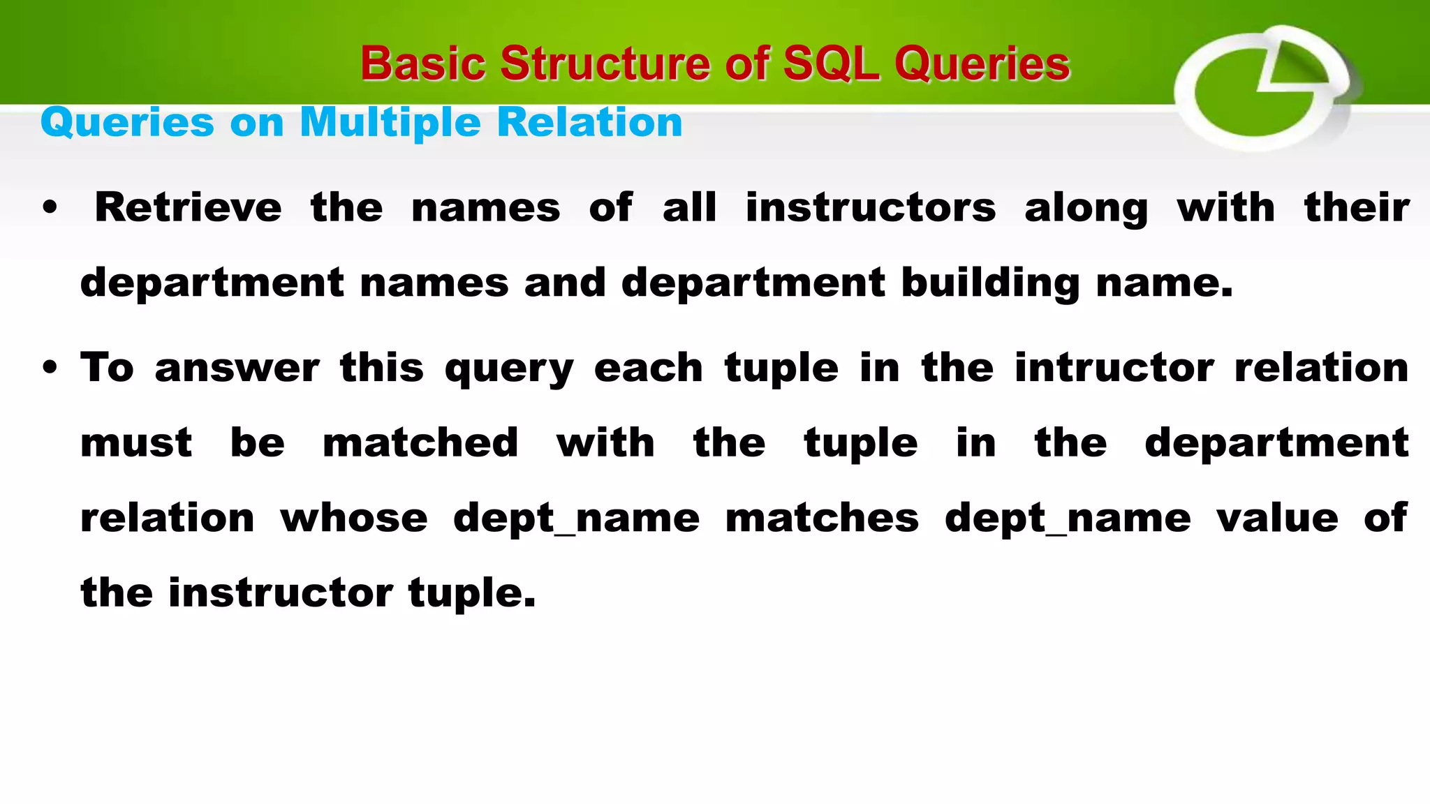 Basic Structure of SQL Queries
Queries on Multiple Relation
• Retrieve the names of all instructors along with their
department names and department building name.
• To answer this query each tuple in the intructor relation
must be matched with the tuple in the department
relation whose dept_name matches dept_name value of
the instructor tuple.
 