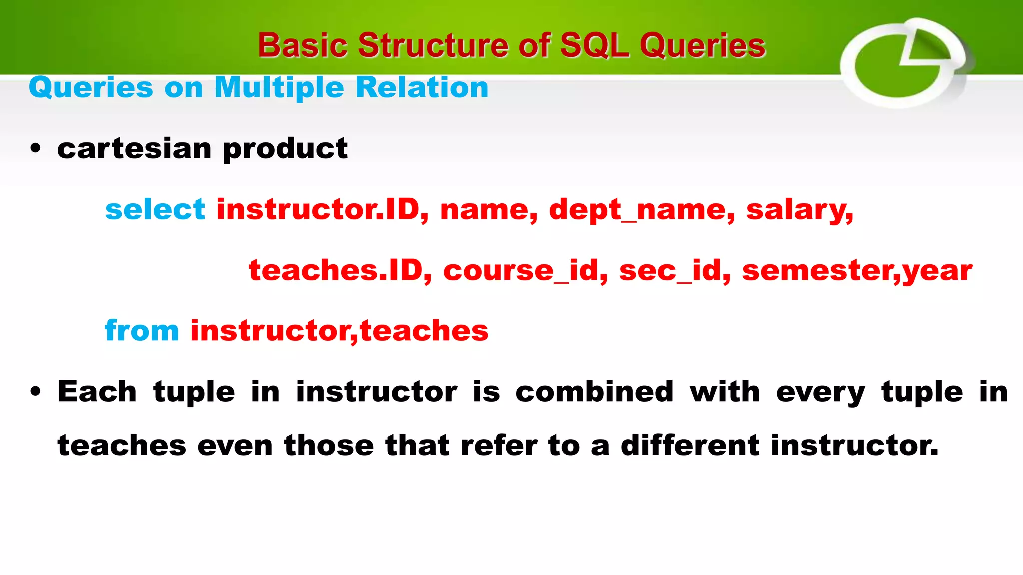 Basic Structure of SQL Queries
Queries on Multiple Relation
• cartesian product
select instructor.ID, name, dept_name, salary,
teaches.ID, course_id, sec_id, semester,year
from instructor,teaches
• Each tuple in instructor is combined with every tuple in
teaches even those that refer to a different instructor.
 