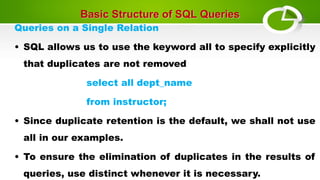 Basic Structure of SQL Queries
Queries on a Single Relation
• SQL allows us to use the keyword all to specify explicitly
that duplicates are not removed
select all dept_name
from instructor;
• Since duplicate retention is the default, we shall not use
all in our examples.
• To ensure the elimination of duplicates in the results of
queries, use distinct whenever it is necessary.
 