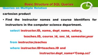 Basic Structure of SQL Queries
Queries on Multiple Relation
cartesian product
• Find the instructor names and course identifiers for
instructors in the computer science department.
select instructor.ID, name, dept_name, salary,
teaches.ID, course_id, sec_id, semester,year
from instructor,teaches
where instructor.ID=teaches.ID and
instructor.dept_name='Comp.sci'
 