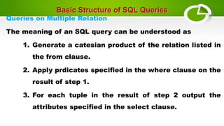 Basic Structure of SQL Queries
Queries on Multiple Relation
The meaning of an SQL query can be understood as
1. Generate a catesian product of the relation listed in
the from clause.
2. Apply prdicates specified in the where clause on the
result of step 1.
3. For each tuple in the result of step 2 output the
attributes specified in the select clause.
 